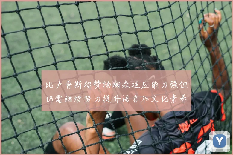 比卢普斯称赞杨瀚森适应能力强但仍需继续努力提升语言和文化素养