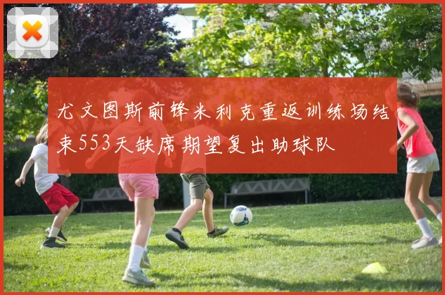 尤文图斯前锋米利克重返训练场结束553天缺席期望复出助球队