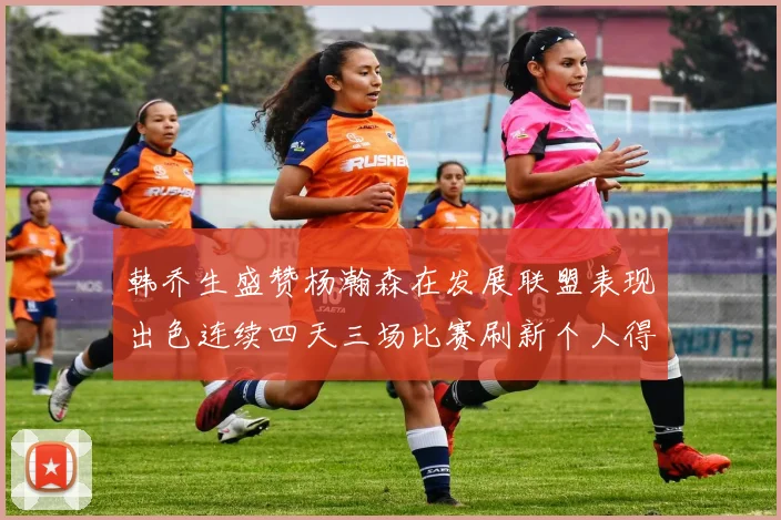 韩乔生盛赞杨瀚森在发展联盟表现出色连续四天三场比赛刷新个人得分与篮板纪录