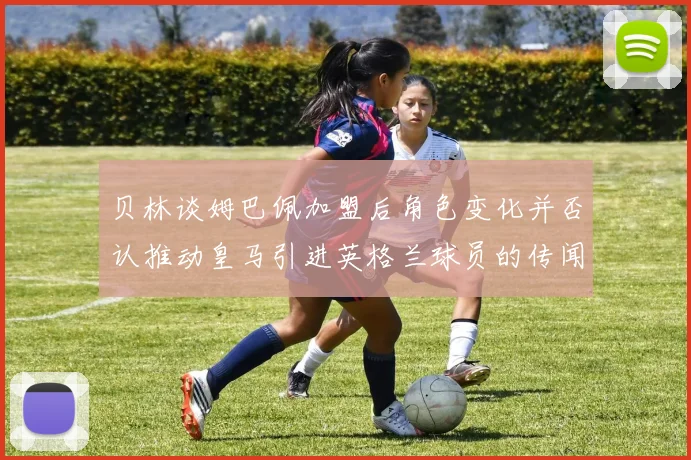 贝林谈姆巴佩加盟后角色变化并否认推动皇马引进英格兰球员的传闻