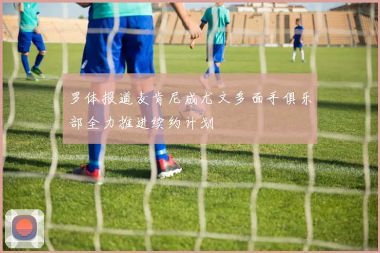 罗体报道麦肯尼成尤文多面手俱乐部全力推进续约计划