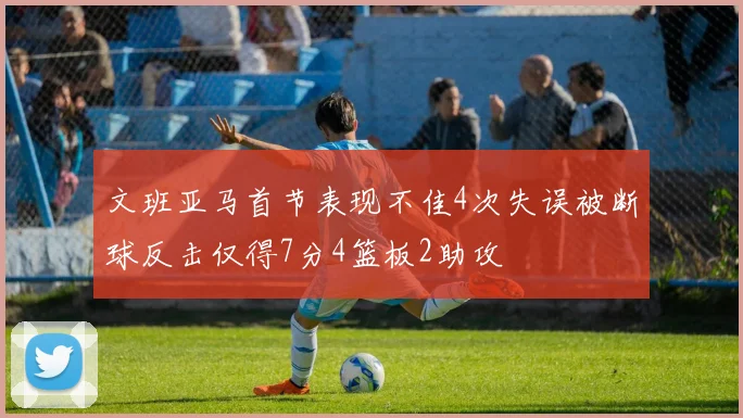 文班亚马首节表现不佳4次失误被断球反击仅得7分4篮板2助攻