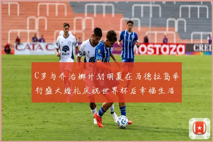 C罗与乔治娜计划明夏在马德拉岛举行盛大婚礼庆祝世界杯后幸福生活