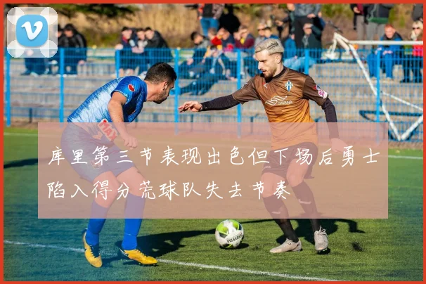 库里第三节表现出色但下场后勇士陷入得分荒球队失去节奏