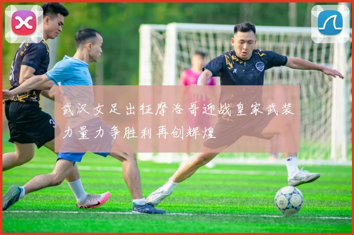 武汉女足出征摩洛哥迎战皇家武装力量力争胜利再创辉煌