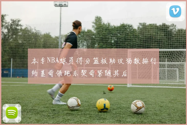 本季NBA球员得分篮板助攻场数排行约基奇领跑东契奇紧随其后