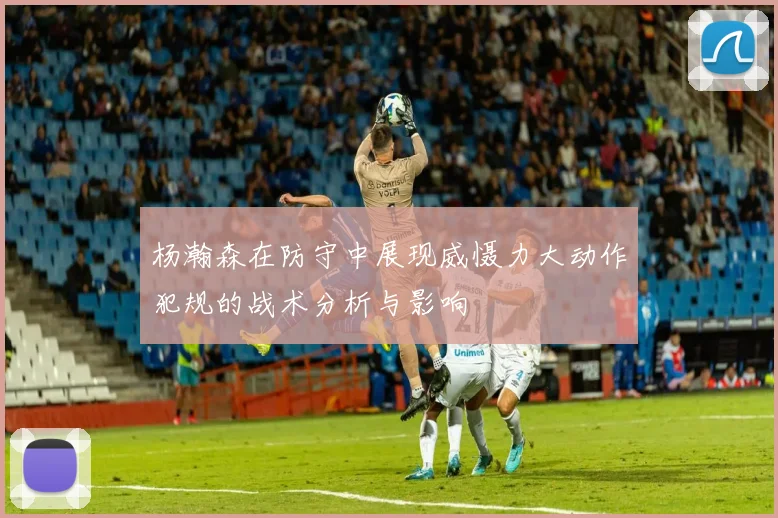 杨瀚森在防守中展现威慑力大动作犯规的战术分析与影响