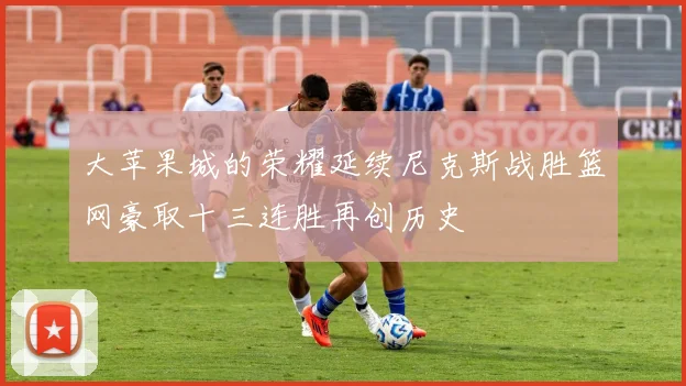 大苹果城的荣耀延续尼克斯战胜篮网豪取十三连胜再创历史