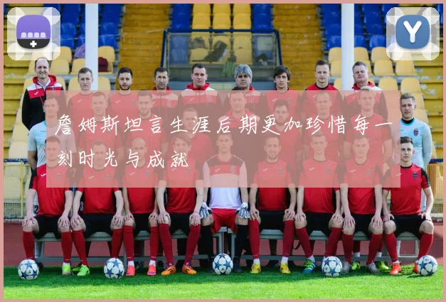 詹姆斯坦言生涯后期更加珍惜每一刻时光与成就