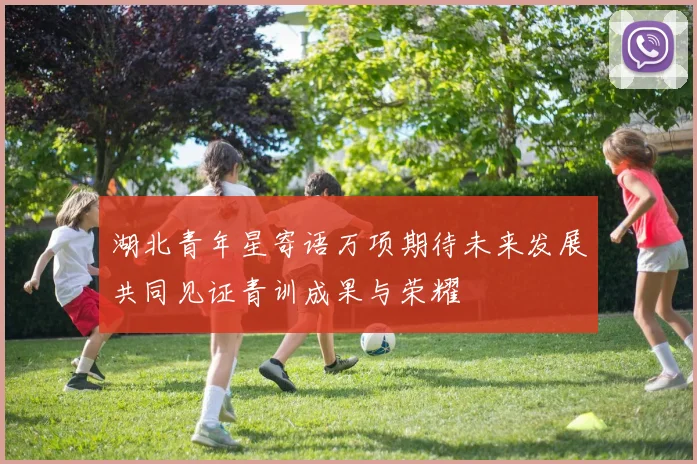 湖北青年星寄语万项期待未来发展共同见证青训成果与荣耀