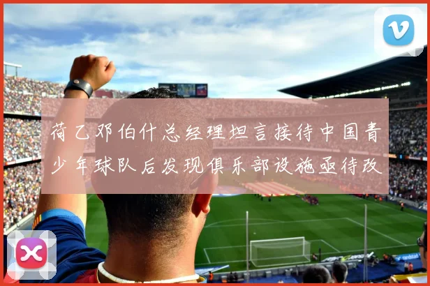 荷乙邓伯什总经理坦言接待中国青少年球队后发现俱乐部设施亟待改善