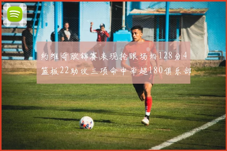 约维奇欧锦赛表现抢眼场均128分4篮板22助攻三项命中率超180俱乐部