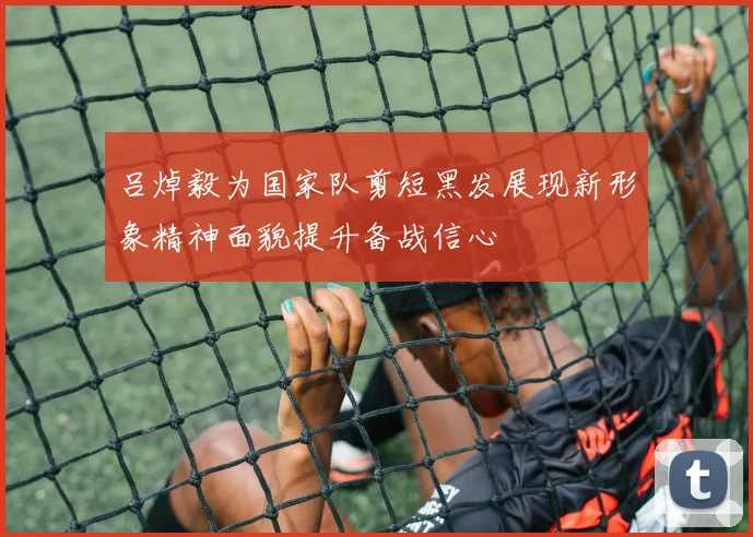 吕焯毅为国家队剪短黑发展现新形象精神面貌提升备战信心