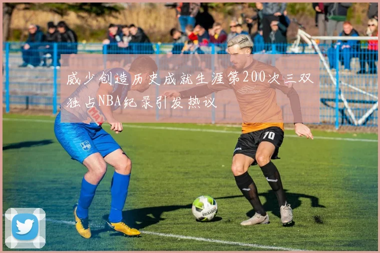 威少创造历史成就生涯第200次三双独占NBA纪录引发热议