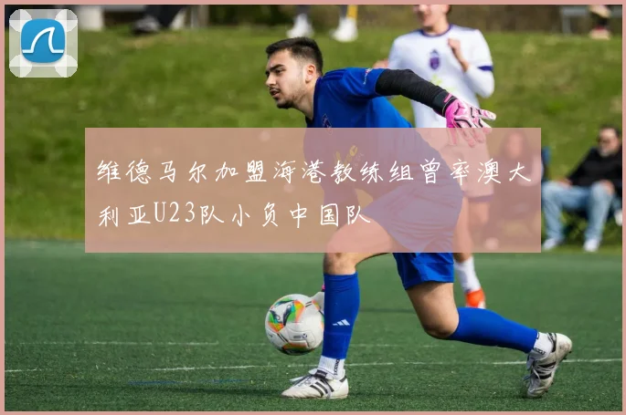 维德马尔加盟海港教练组曾率澳大利亚U23队小负中国队