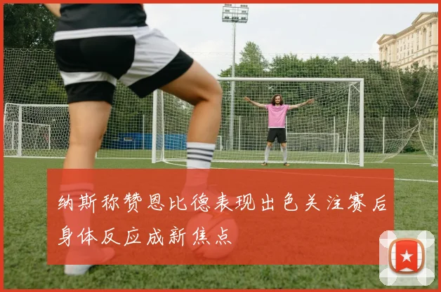 纳斯称赞恩比德表现出色关注赛后身体反应成新焦点