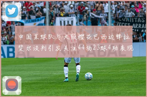 中国某球队与大阪樱花巴西边锋拉斐尔谈判引发关注44场23球4助表现抢眼