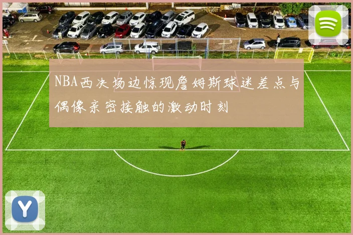 NBA西决场边惊现詹姆斯球迷差点与偶像亲密接触的激动时刻