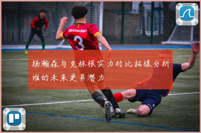杨瀚森与克林根实力对比拓媒分析谁的未来更具潜力
