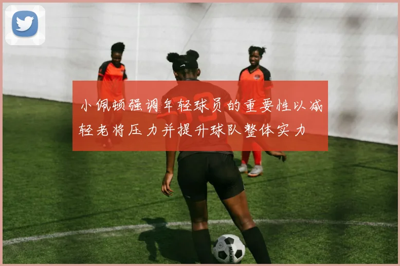 小佩顿强调年轻球员的重要性以减轻老将压力并提升球队整体实力