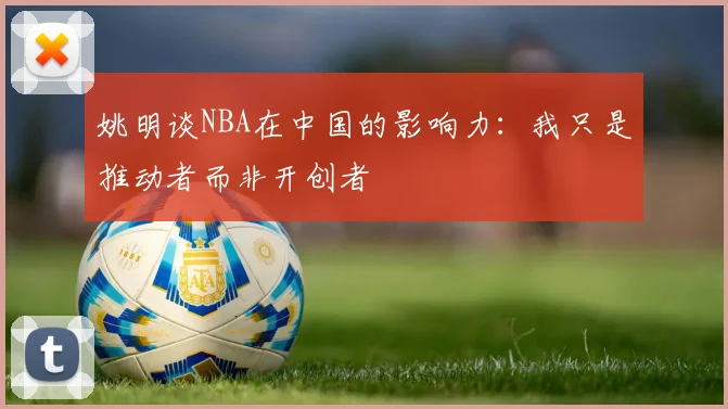姚明谈NBA在中国的影响力：我只是推动者而非开创者
