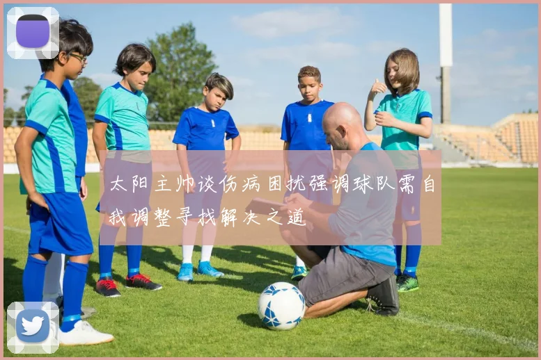 太阳主帅谈伤病困扰强调球队需自我调整寻找解决之道