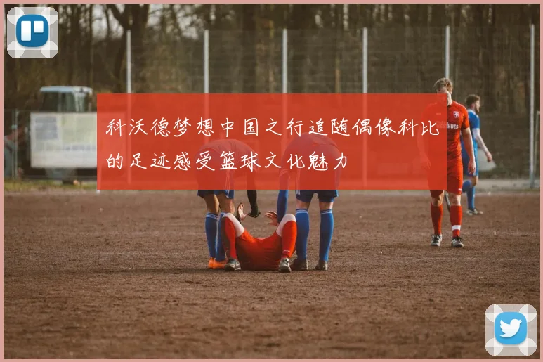 科沃德梦想中国之行追随偶像科比的足迹感受篮球文化魅力