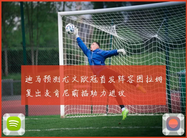 迪马预测尤文欧冠首发阵容图拉姆复出麦肯尼前插助力进攻
