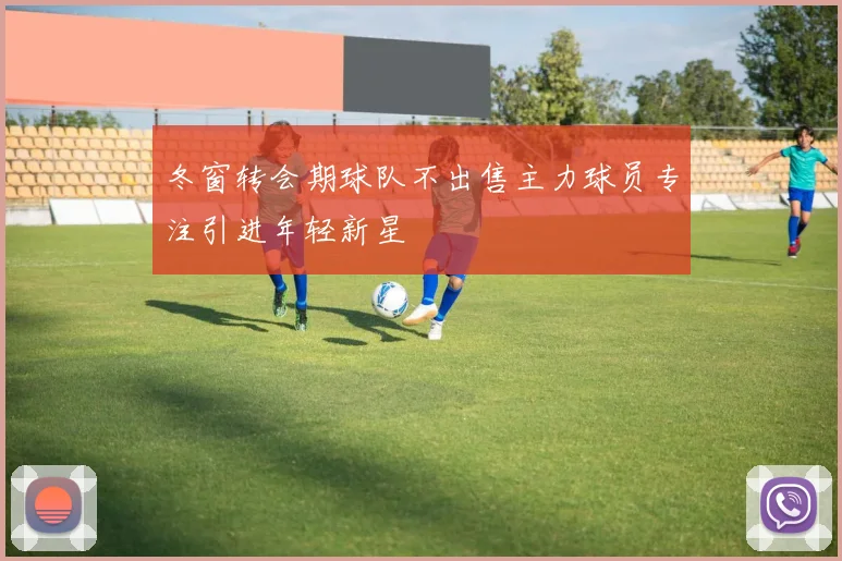 冬窗转会期球队不出售主力球员专注引进年轻新星