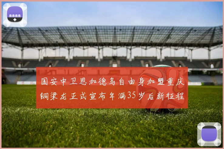 国安中卫恩加德乌自由身加盟重庆铜梁龙正式宣布年满35岁后新征程开启