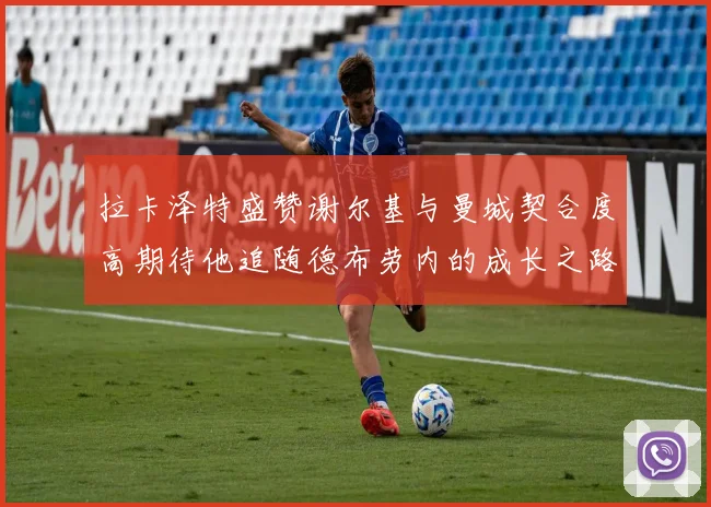 拉卡泽特盛赞谢尔基与曼城契合度高期待他追随德布劳内的成长之路