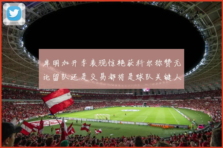 库明加开季表现惊艳获科尔称赞无论留队还是交易都将是球队关键人物