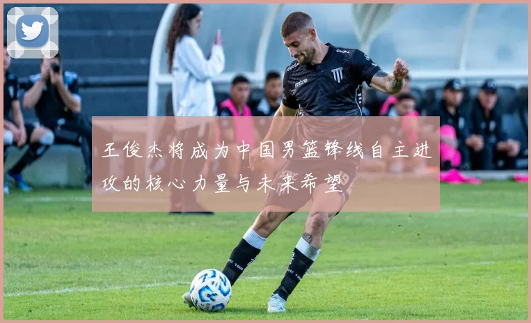王俊杰将成为中国男篮锋线自主进攻的核心力量与未来希望