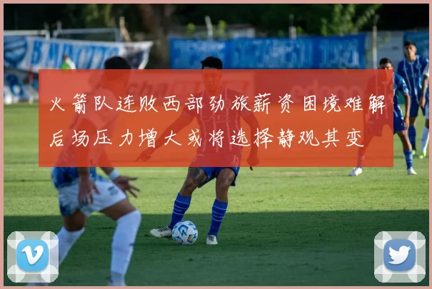 火箭队连败西部劲旅薪资困境难解后场压力增大或将选择静观其变