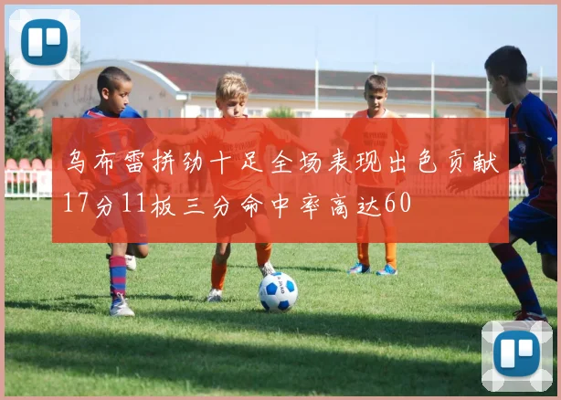 乌布雷拼劲十足全场表现出色贡献17分11板三分命中率高达60