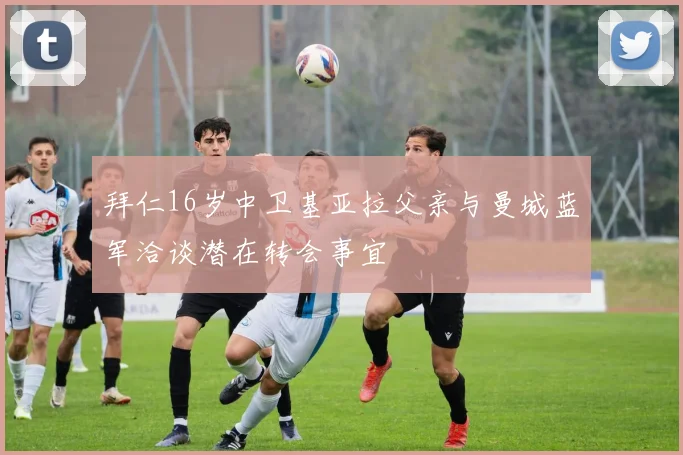 拜仁16岁中卫基亚拉父亲与曼城蓝军洽谈潜在转会事宜