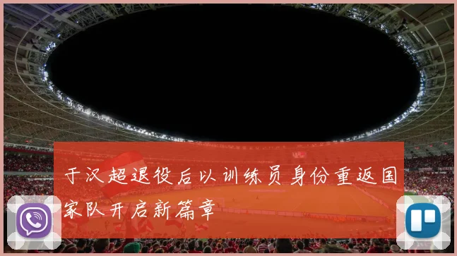 于汉超退役后以训练员身份重返国家队开启新篇章
